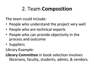 2. Team Composition
The team could include:
• People who understand the project very well
• People who are technical experts
• People who can provide objectivity in the
process and outcome
• Suppliers
Library Example:
Library Committee in book selection involves
librarians, faculty, students, admin, & vendors.
 