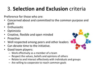 3. Selection and Exclusion criteria
Preference for those who are:
• Concerned about and committed to the common purpose and
goals
• Enthusiastic
• Optimistic
• Creative, flexible and open minded
• Proactive
• Well respected among peers and other leaders
• Can devote time to the initiative.
• Good team players:
– Work effectively as a member of a team
– Respect the values, beliefs and opinions of others
– Relate to and interact effectively with individuals and groups
– Are willing to cooperate to reach common goals
 