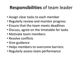 Responsibilities of team leader
• Assign clear tasks to each member
• Regularly review and monitor progress
• Ensure that the team meets deadlines
• Discuss, agree on the timetable for tasks
• Motivate team members
• Resolve conflicts
• Give guidance
• Helps members to overcome barriers
• Regularly assess team performance
 