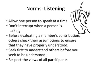 Norms: Listening
• Allow one person to speak at a time
• Don't interrupt when a person is
talking
• Before evaluating a member's contribution,
others check their assumptions to ensure
that they have properly understood.
• Seek first to understand others before you
seek to be understood.
• Respect the views of all participants.
 