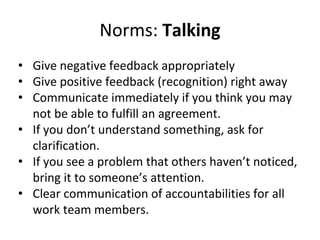 Norms: Talking
• Give negative feedback appropriately
• Give positive feedback (recognition) right away
• Communicate immediately if you think you may
not be able to fulfill an agreement.
• If you don’t understand something, ask for
clarification.
• If you see a problem that others haven’t noticed,
bring it to someone’s attention.
• Clear communication of accountabilities for all
work team members.
 