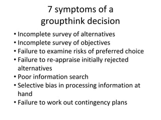 7 symptoms of a
groupthink decision
• Incomplete survey of alternatives
• Incomplete survey of objectives
• Failure to examine risks of preferred choice
• Failure to re-appraise initially rejected
alternatives
• Poor information search
• Selective bias in processing information at
hand
• Failure to work out contingency plans
 