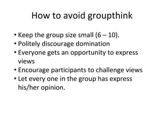 How to avoid groupthink
• Keep the group size small (6 – 10).
• Politely discourage domination
• Everyone gets an opportunity to express
views
• Encourage participants to challenge views
• Let every one in the group has express
his/her opinion.
 