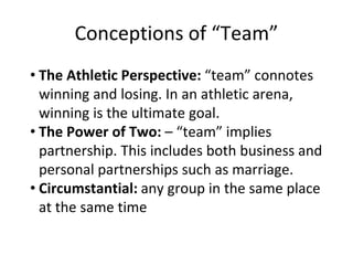 Conceptions of “Team”
• The Athletic Perspective: “team” connotes
winning and losing. In an athletic arena,
winning is the ultimate goal.
• The Power of Two: – “team” implies
partnership. This includes both business and
personal partnerships such as marriage.
• Circumstantial: any group in the same place
at the same time
 