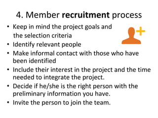 4. Member recruitment process
• Keep in mind the project goals and
the selection criteria
• Identify relevant people
• Make informal contact with those who have
been identified
• Include their interest in the project and the time
needed to integrate the project.
• Decide if he/she is the right person with the
preliminary information you have.
• Invite the person to join the team.
 