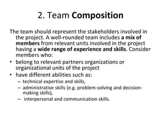 2. Team Composition
The team should represent the stakeholders involved in
the project. A well-rounded team includes a mix of
members from relevant units involved in the project
having a wide range of experience and skills. Consider
members who:
• belong to relevant partners organizations or
organizational units of the project
• have different abilities such as:
– technical expertise and skills,
– administrative skills (e.g. problem-solving and decision-
making skills),
– interpersonal and communication skills.
 