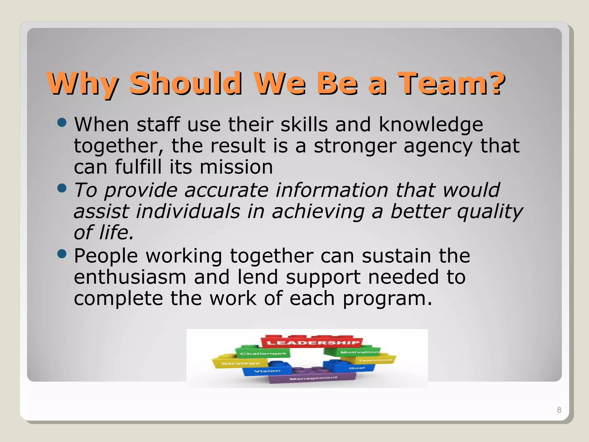 Why Should We Be a Team?Why Should We Be a Team?
When staff use their skills and knowledge
together, the result is a stronger agency that
can fulfill its mission
To provide accurate information that would
assist individuals in achieving a better quality
of life.
People working together can sustain the
enthusiasm and lend support needed to
complete the work of each program.
8
 