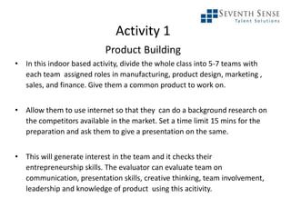 Activity 1
Product Building
• In this indoor based activity, divide the whole class into 5-7 teams with
each team assigned roles in manufacturing, product design, marketing ,
sales, and finance. Give them a common product to work on.
• Allow them to use internet so that they can do a background research on
the competitors available in the market. Set a time limit 15 mins for the
preparation and ask them to give a presentation on the same.
• This will generate interest in the team and it checks their
entrepreneurship skills. The evaluator can evaluate team on
communication, presentation skills, creative thinking, team involvement,
leadership and knowledge of product using this acitivity.
 