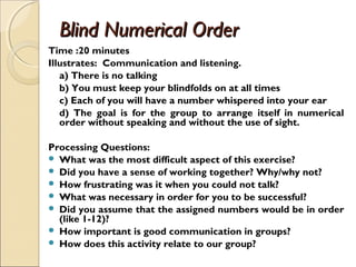 Blind Numerical OrderBlind Numerical Order
Time :20 minutes
Illustrates: Communication and listening.
a) There is no talking
b) You must keep your blindfolds on at all times
c) Each of you will have a number whispered into your ear
d) The goal is for the group to arrange itself in numerical
order without speaking and without the use of sight.  
Processing Questions:
 What was the most difficult aspect of this exercise?
 Did you have a sense of working together? Why/why not?
 How frustrating was it when you could not talk?
 What was necessary in order for you to be successful?
 Did you assume that the assigned numbers would be in order
(like 1-12)?
 How important is good communication in groups?
 How does this activity relate to our group?
 