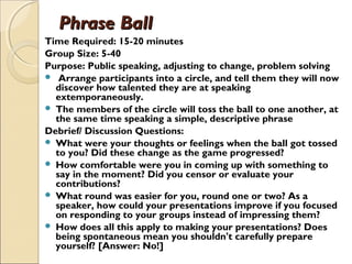Phrase BallPhrase Ball
Time Required: 15-20 minutes
Group Size: 5-40
Purpose: Public speaking, adjusting to change, problem solving
 Arrange participants into a circle, and tell them they will now
discover how talented they are at speaking
extemporaneously.
 The members of the circle will toss the ball to one another, at
the same time speaking a simple, descriptive phrase
Debrief/ Discussion Questions:
 What were your thoughts or feelings when the ball got tossed
to you? Did these change as the game progressed?
 How comfortable were you in coming up with something to
say in the moment? Did you censor or evaluate your
contributions?
 What round was easier for you, round one or two? As a
speaker, how could your presentations improve if you focused
on responding to your groups instead of impressing them?
 How does all this apply to making your presentations? Does
being spontaneous mean you shouldn't carefully prepare
yourself? [Answer: No!]
 
