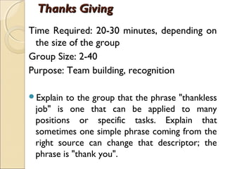 Thanks GivingThanks Giving
Time Required: 20-30 minutes, depending on
the size of the group
Group Size: 2-40
Purpose: Team building, recognition
Explain to the group that the phrase "thankless
job" is one that can be applied to many
positions or specific tasks. Explain that
sometimes one simple phrase coming from the
right source can change that descriptor; the
phrase is "thank you".
 