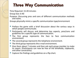 Three Way CommunicationThree Way Communication
Time Required: 15-20 minutes
Group Size: 6-40
Purpose: Discussing pros and cons of different communication methods
and styles.
Groups physically mimic a specific communication type/environment
 Preface the game with a brief discussion about the various ways in
which people communicate.
 Participants will discuss and determine key aspects, pros/cons and
guidelines for a specific type of communication.
 The first group represents the face to face communication
environment.
 The second group represents the telephone environment.
 The third group represents the e-mail environment.
 Give them about 7 minutes and then ask each group member to make
its report. (Participants can now be free of the blindfolds, clipboards,
and other constraints).
 Capture the findings and guidelines on a flip chart.
 