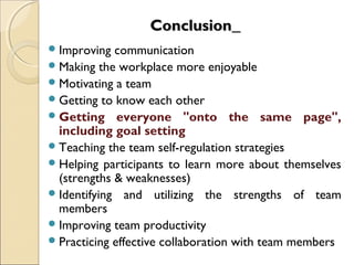 ConclusionConclusion
Improving communication
Making the workplace more enjoyable
Motivating a team
Getting to know each other
Getting everyone "onto the same page",
including goal setting
Teaching the team self-regulation strategies
Helping participants to learn more about themselves
(strengths & weaknesses)
Identifying and utilizing the strengths of team
members
Improving team productivity
Practicing effective collaboration with team members
 