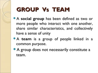 GROUP Vs TEAMGROUP Vs TEAM
A social group has been defined as two or
more people who interact with one another,
share similar characteristics, and collectively
have a sense of unity
A team is a group of people linked in a
common purpose.
A group does not necessarily constitute a
team.
 