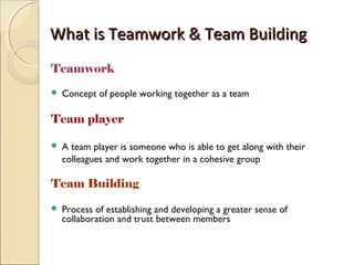 What is Teamwork & Team BuildingWhat is Teamwork & Team Building
Teamwork
 Concept of people working together as a team
Team player
 A team player is someone who is able to get along with their
colleagues and work together in a cohesive group
Team Building
 Process of establishing and developing a greater sense of
collaboration and trust between members
 