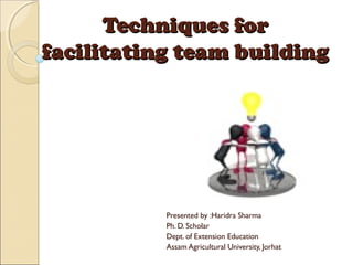 Techniques forTechniques for
facilitating team buildingfacilitating team building
Presented by :Haridra Sharma
Ph. D. Scholar
Dept. of Extension Education
Assam Agricultural University, Jorhat
 
