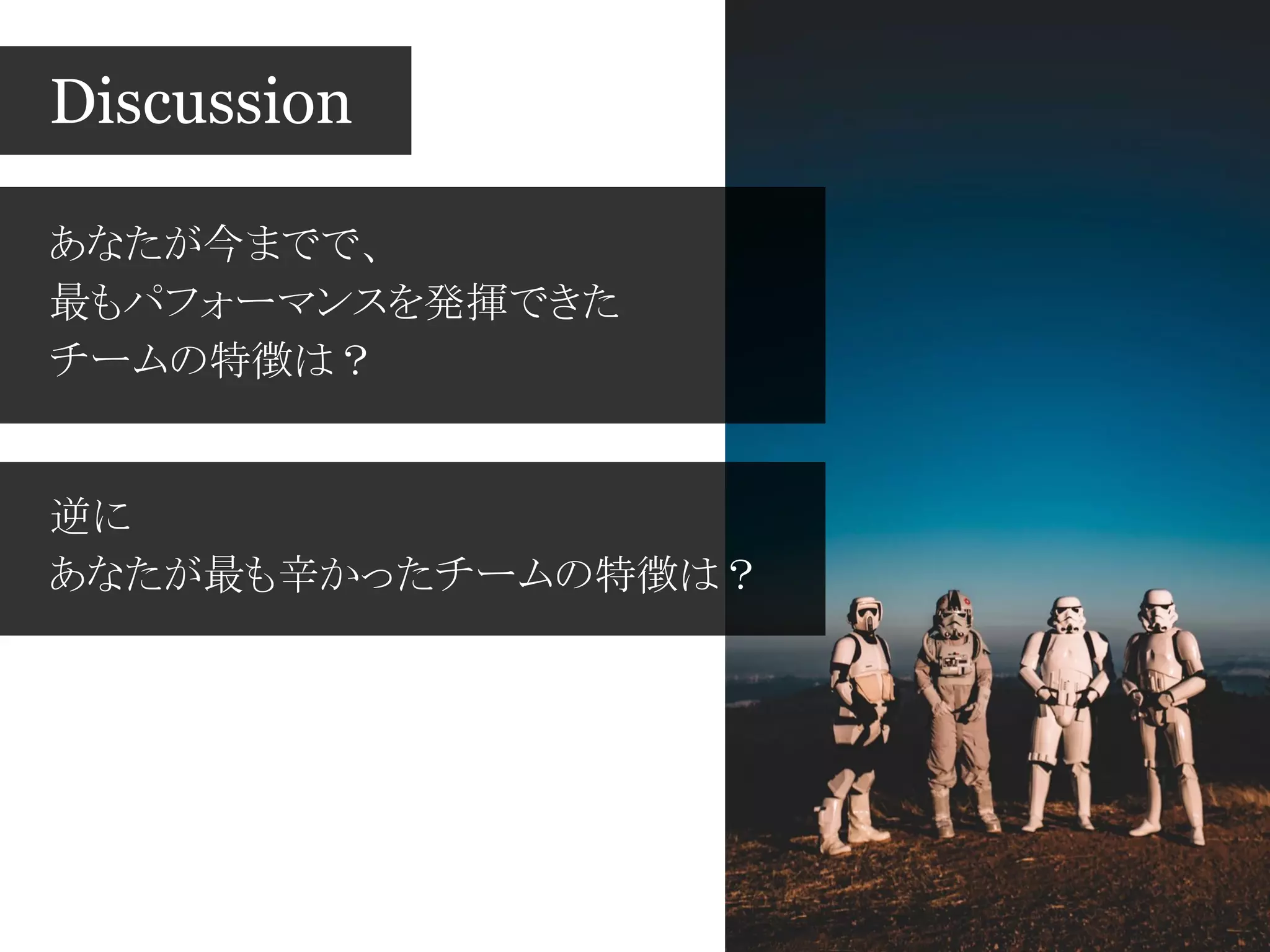 あなたが今までで、
最もパフォーマンスを発揮できた
チームの特徴は？
Discussion
逆に
あなたが最も辛かったチームの特徴は？
 