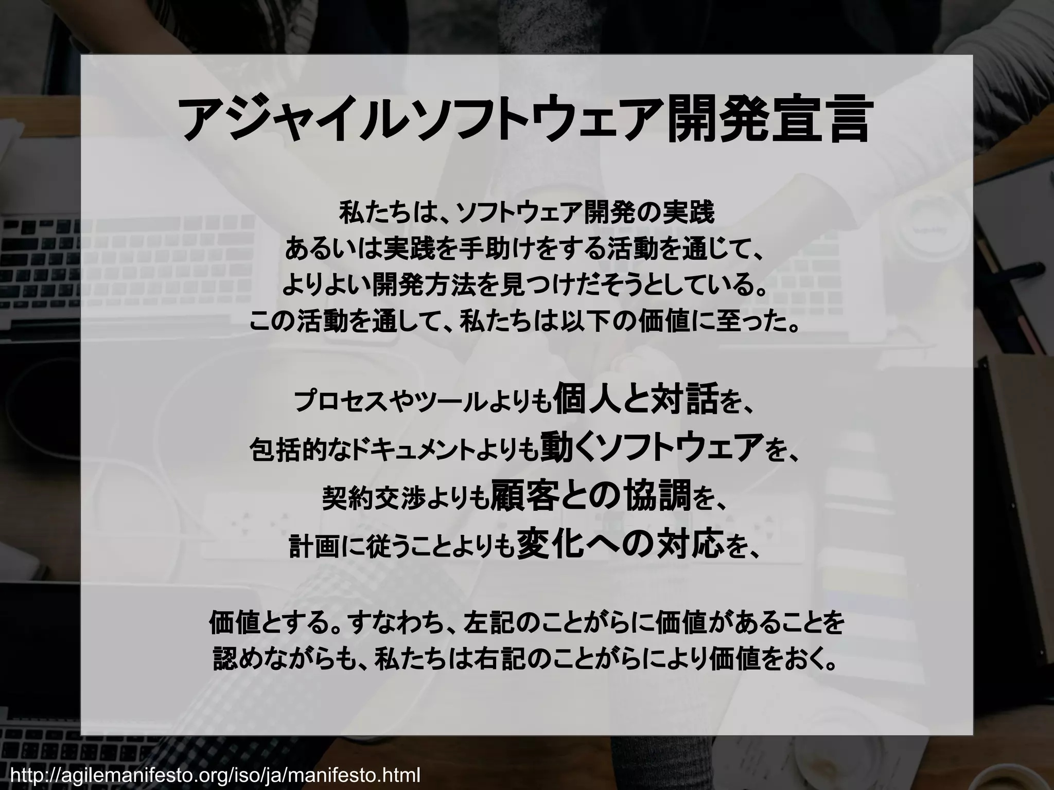 http://agilemanifesto.org/iso/ja/manifesto.html
アジャイルソフトウェア開発宣言
私たちは、ソフトウェア開発の実践
あるいは実践を手助けをする活動を通じて、
よりよい開発方法を見つけだそうとしている。
この活動を通して、私たちは以下の価値に至った。
プロセスやツールよりも個人と対話を、
包括的なドキュメントよりも動くソフトウェアを、
契約交渉よりも顧客との協調を、
計画に従うことよりも変化への対応を、
価値とする。すなわち、左記のことがらに価値があることを
認めながらも、私たちは右記のことがらにより価値をおく。
 