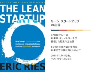 リーン・スタートアップ
の起源
シリコンバレーの
起業家：エリック・リースが
提唱した起業の方法論
トヨタの生産方式を参考に
起業の方法論に落とし込んだ
2011年に刊行され、
ベストセラーとなった
 