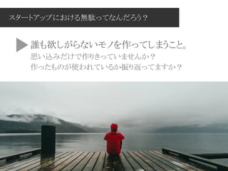 スタートアップにおける無駄ってなんだろう？
誰も欲しがらないモノを作ってしまうこと。
思い込みだけで作りきっていませんか？
作ったものが使われているか振り返ってますか？
 
