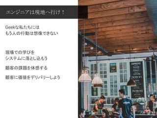 Geekな私たちには
もう人の行動は想像できない
現場での学びを
システムに落とし込もう
顧客の課題を体感する
顧客に価値をデリバリーしよう
エンジニアは現地へ行け！
 