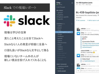 Slack での現場レポート
現場は学びの宝庫
見たこと考えたことは全てSlackへ
Slackなら1人の発言が即座に全員へ
口頭も良いがSlackなら文字として残る
現場にいないチーム外の人が
新しい視点を投げ入れてくれることも
 