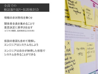 全員での
検証振り返り・仮説検討会
情報の非対称性を無くせ
関係者全員を集めることで
意思決定に素早さを出す
（ビジネス構想、技術制約などの共有）
仮説の意図も含めて理解し
エンジニアはシステム化しよう
エンジニアは自分が納得した状態で
システムを作ることができる
 