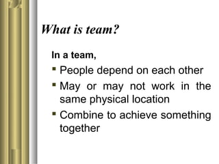 What is team?
In a team,
 People depend on each other
 May or may not work in the
same physical location
 Combine to achieve something
together
 