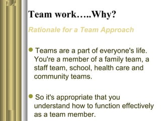 Team work…..Why?
Rationale for a Team Approach
Teams are a part of everyone's life.
You're a member of a family team, a
staff team, school, health care and
community teams.
So it's appropriate that you
understand how to function effectively
as a team member.
 