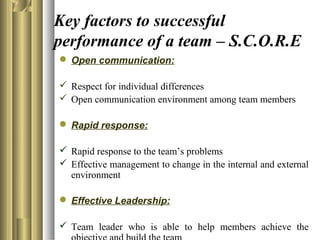 Key factors to successful
performance of a team – S.C.O.R.E
 Open communication:
 Respect for individual differences
 Open communication environment among team members
 Rapid response:
 Rapid response to the team’s problems
 Effective management to change in the internal and external
environment
 Effective Leadership:
 Team leader who is able to help members achieve the
 