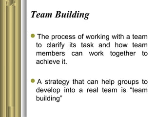 Team Building
The process of working with a team
to clarify its task and how team
members can work together to
achieve it.
A strategy that can help groups to
develop into a real team is “team
building”
 
