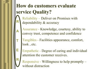 How do customers evaluate
service Quality?
R
A
T
E
R
Reliability – Deliver on Promises with
dependability & accuracy
Assurance - Knowledge, courtesy, ability to
convey trust, competence and confidence
Tangibles - Facilities appearance, comfort,
look , etc.
Empathetic - Degree of caring and individual
attention the customer receives.
Responsive - Willingness to help promptly –
without distraction
 