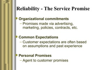 Reliability - The Service Promise
Organizational commitments
– Promises made via advertising,
marketing, policies, contracts, etc.
Common Expectations
– Customer expectations are often based
on assumptions and past experience
Personal Promises
– Agent to customer promises
 