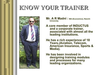 KNOW YOUR TRAINERKNOW YOUR TRAINER
Mr. A R Madni : MA (Economics), Ranchi
University
A core member of INDUCTUS
and a corporate trainer,
associated with almost all the
leading institutions.
He has a rich experience of 18
Years.(Aviation, Telecom,
American Insurance, Sports &
Media).
He has been involved in
designing training modules
and processes for many
leading organizations.
 