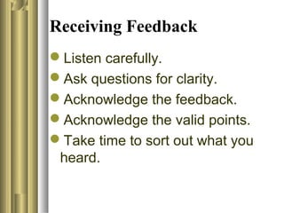 Receiving Feedback
Listen carefully.
Ask questions for clarity.
Acknowledge the feedback.
Acknowledge the valid points.
Take time to sort out what you
heard.
 