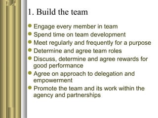 1. Build the team
Engage every member in team
Spend time on team development
Meet regularly and frequently for a purpose
Determine and agree team roles
Discuss, determine and agree rewards for
good performance
Agree on approach to delegation and
empowerment
Promote the team and its work within the
agency and partnerships
 
