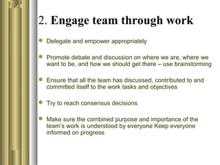 2. Engage team through work
 Delegate and empower appropriately
 Promote debate and discussion on where we are, where we
want to be, and how we should get there – use brainstorming
 Ensure that all the team has discussed, contributed to and
committed itself to the work tasks and objectives
 Try to reach consensus decisions
 Make sure the combined purpose and importance of the
team’s work is understood by everyone Keep everyone
informed on progress
 