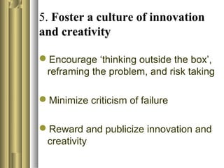 5. Foster a culture of innovation
and creativity
Encourage ‘thinking outside the box’,
reframing the problem, and risk taking
Minimize criticism of failure
Reward and publicize innovation and
creativity
 