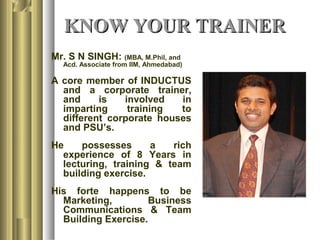 KNOW YOUR TRAINERKNOW YOUR TRAINER
Mr. S N SINGH: (MBA, M.Phil, and
Acd. Associate from IIM, Ahmedabad)
A core member of INDUCTUS
and a corporate trainer,
and is involved in
imparting training to
different corporate houses
and PSU’s.
He possesses a rich
experience of 8 Years in
lecturing, training & team
building exercise.
His forte happens to be
Marketing, Business
Communications & Team
Building Exercise.
 