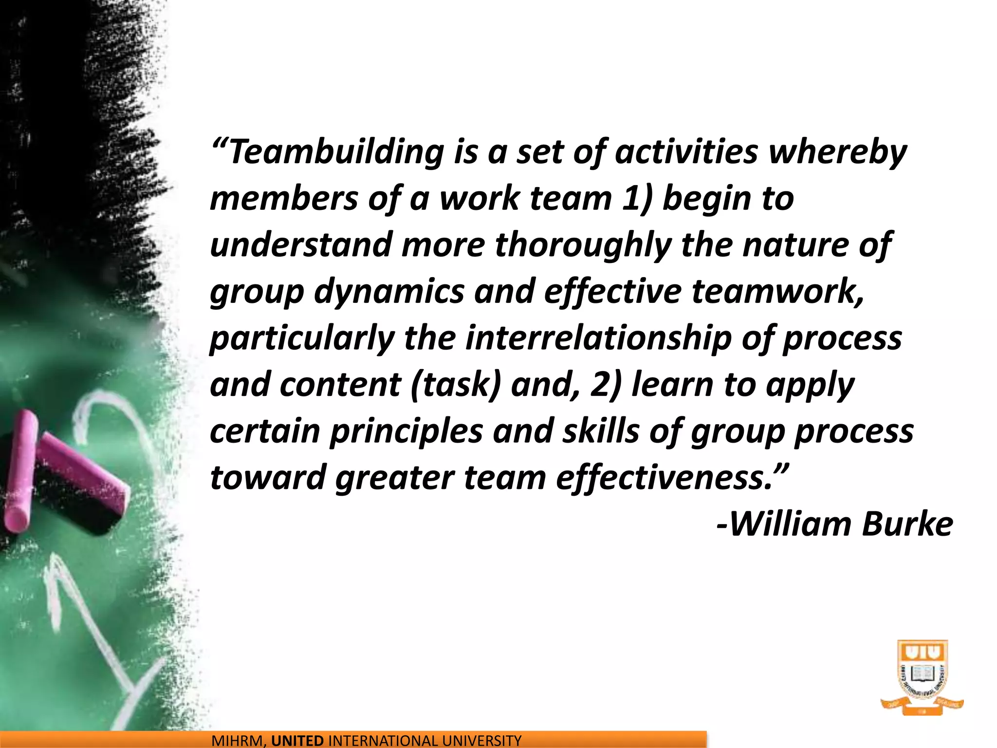 “Teambuilding is a set of activities whereby
members of a work team 1) begin to
understand more thoroughly the nature of
group dynamics and effective teamwork,
particularly the interrelationship of process
and content (task) and, 2) learn to apply
certain principles and skills of group process
toward greater team effectiveness.”
-William Burke
MIHRM, UNITED INTERNATIONAL UNIVERSITY
 