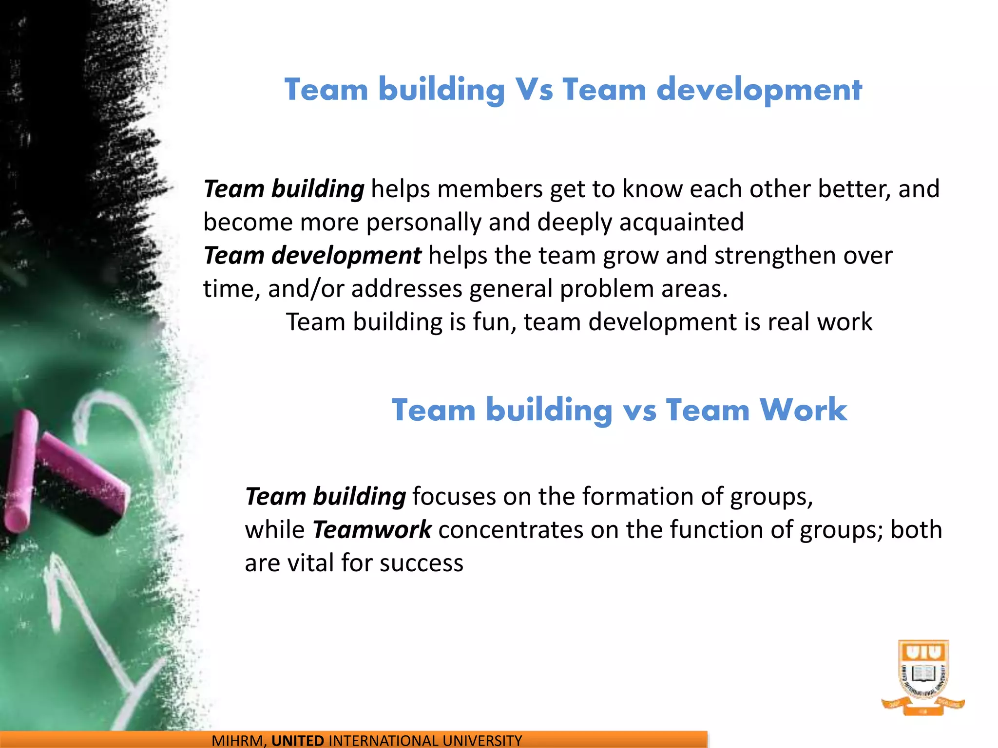 Team building Vs Team development
Team building vs Team Work
Team building focuses on the formation of groups,
while Teamwork concentrates on the function of groups; both
are vital for success
Team building helps members get to know each other better, and
become more personally and deeply acquainted
Team development helps the team grow and strengthen over
time, and/or addresses general problem areas.
Team building is fun, team development is real work
MIHRM, UNITED INTERNATIONAL UNIVERSITY
 