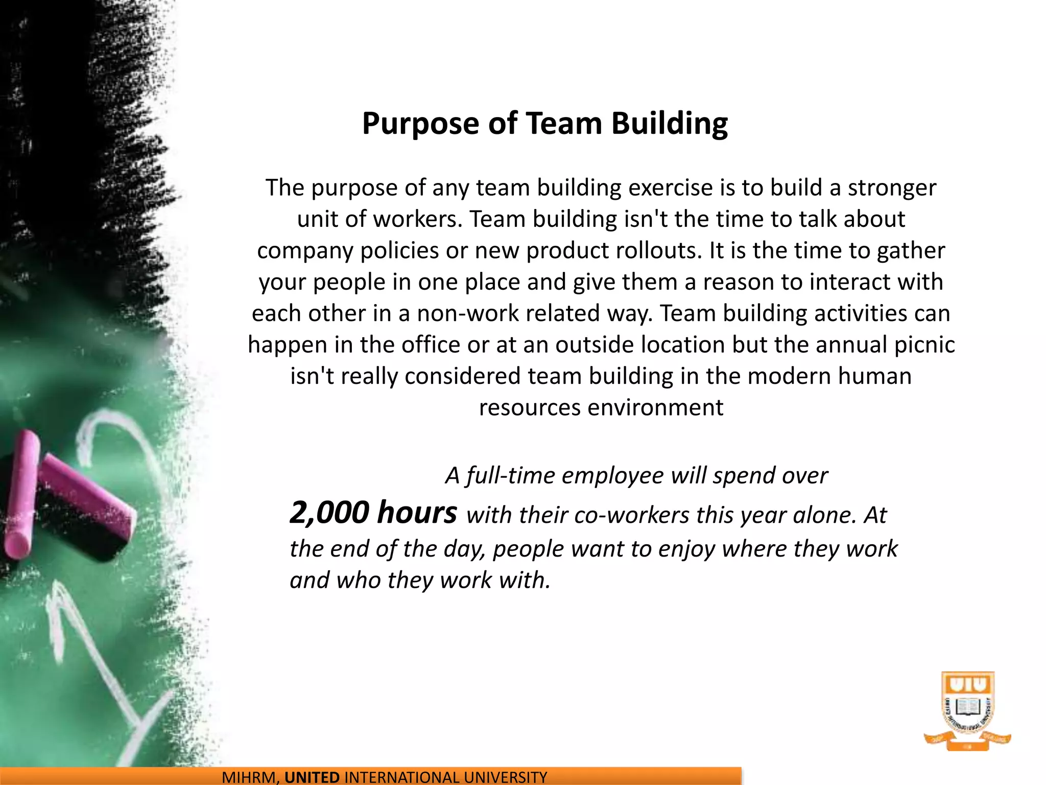 MIHRM, UNITED INTERNATIONAL UNIVERSITY
Purpose of Team Building
The purpose of any team building exercise is to build a stronger
unit of workers. Team building isn't the time to talk about
company policies or new product rollouts. It is the time to gather
your people in one place and give them a reason to interact with
each other in a non-work related way. Team building activities can
happen in the office or at an outside location but the annual picnic
isn't really considered team building in the modern human
resources environment
A full-time employee will spend over
2,000 hours with their co-workers this year alone. At
the end of the day, people want to enjoy where they work
and who they work with.
 