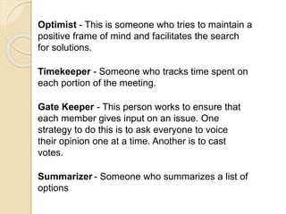 Optimist - This is someone who tries to maintain a
positive frame of mind and facilitates the search
for solutions.
Timekeeper - Someone who tracks time spent on
each portion of the meeting.
Gate Keeper - This person works to ensure that
each member gives input on an issue. One
strategy to do this is to ask everyone to voice
their opinion one at a time. Another is to cast
votes.
Summarizer - Someone who summarizes a list of
options
 