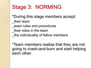Stage 3: NORMING
*During this stage members accept:
_their team
_team rules and procedures
_their roles in the team
_the individuality of fellow members
*Team members realize that they are not
going to crash-and-burn and start helping
each other.
 