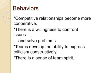 Behaviors
*Competitive relationships become more
cooperative.
*There is a willingness to confront
issues
and solve problems.
*Teams develop the ability to express
criticism constructively.
*There is a sense of team spirit.
 