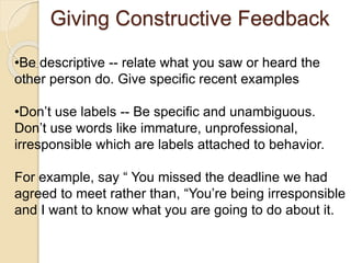 Giving Constructive Feedback
•Be descriptive -- relate what you saw or heard the
other person do. Give specific recent examples
•Don’t use labels -- Be specific and unambiguous.
Don’t use words like immature, unprofessional,
irresponsible which are labels attached to behavior.
For example, say “ You missed the deadline we had
agreed to meet rather than, “You’re being irresponsible
and I want to know what you are going to do about it.
 