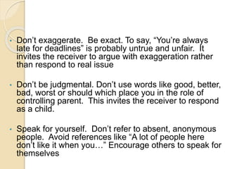 • Don’t exaggerate. Be exact. To say, “You’re always
late for deadlines” is probably untrue and unfair. It
invites the receiver to argue with exaggeration rather
than respond to real issue
• Don’t be judgmental. Don’t use words like good, better,
bad, worst or should which place you in the role of
controlling parent. This invites the receiver to respond
as a child.
• Speak for yourself. Don’t refer to absent, anonymous
people. Avoid references like “A lot of people here
don’t like it when you…” Encourage others to speak for
themselves
 