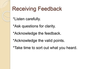 Receiving Feedback
*Listen carefully.
*Ask questions for clarity.
*Acknowledge the feedback.
*Acknowledge the valid points.
*Take time to sort out what you heard.
 