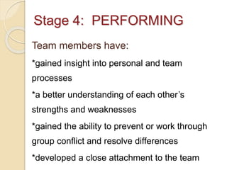Stage 4: PERFORMING
Team members have:
*gained insight into personal and team
processes
*a better understanding of each other’s
strengths and weaknesses
*gained the ability to prevent or work through
group conflict and resolve differences
*developed a close attachment to the team
 