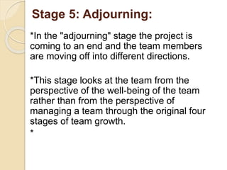 :Stage 5: Adjourning
*In the "adjourning" stage the project is
coming to an end and the team members
are moving off into different directions.
*This stage looks at the team from the
perspective of the well-being of the team
rather than from the perspective of
managing a team through the original four
stages of team growth.
*
 